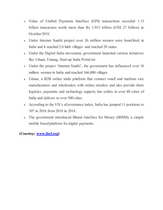 Value of Unified Payments Interface (UPI) transactions recorded 1.15
billion transaction worth more than Rs 1.913 trillion (US$ 27 billion) in
October2019.
 Under Internet Saathi project over 26 million women were benefitted in
India and it reached 2.6 lakh villages and reached 20 states.
 Under the Digital India movement, government launched various initiatives
like Udaan, Umang, Start-up India Portal etc.
 Under the project ‘Internet Saathi’, the government has influenced over 16
million women in India and reached 166,000 villages
 Udaan, a B2B online trade platform that connect small and medium size
manufacturers and wholesalers with online retailers and also provide them
logistics, payments and technology support, has sellers in over 80 cities of
India and delivers to over 500 cities.
 According to the UN’s eGovernance index, India has jumped 11 positions to
107 in 2016 from 2018 in 2014.
 The government introduced Bharat Interface for Money (BHIM), a simple
mobile based platform for digital payments.
(Courtesy: www.ibef.org)
 