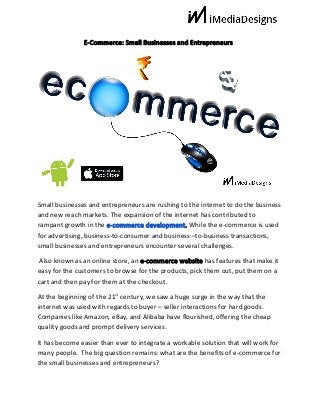 E-Commerce:​ ​Small​ ​Businesses​ ​and​ ​Entrepreneurs
Small​ ​businesses​ ​and​ ​entrepreneurs​ ​are​ ​rushing​ ​to​ ​the​ ​internet​ ​to​ ​do​ ​the​ ​business
and​ ​new​ ​reach​ ​markets.​ ​The​ ​expansion​ ​of​ ​the​ ​internet​ ​has​ ​contributed​ ​to
rampant​ ​growth​ ​in​ ​the​ ​​e-commerce​ ​development​.​ ​​While​ ​the​ ​e-commerce​ ​is​ ​used
for​ ​advertising,​ ​business-to-consumer​ ​and​ ​business​ ​–to-business​ ​transactions,
small​ ​businesses​ ​and​ ​entrepreneurs​ ​encounter​ ​several​ ​challenges.
​ ​Also​ ​known​ ​as​ ​an​ ​online​ ​store,​ ​an​ ​​e-commerce​ ​website​​ ​has​ ​features​ ​that​ ​make​ ​it
easy​ ​for​ ​the​ ​customers​ ​to​ ​browse​ ​for​ ​the​ ​products,​ ​pick​ ​them​ ​out,​ ​put​ ​them​ ​on​ ​a
cart​ ​and​ ​then​ ​pay​ ​for​ ​them​ ​at​ ​the​ ​checkout.
At​ ​the​ ​beginning​ ​of​ ​the​ ​21​st​
​ ​century,​ ​we​ ​saw​ ​a​ ​huge​ ​surge​ ​in​ ​the​ ​way​ ​that​ ​the
internet​ ​was​ ​used​ ​with​ ​regards​ ​to​ ​buyer​ ​–​ ​seller​ ​interactions​ ​for​ ​hard​ ​goods.
Companies​ ​like​ ​Amazon,​ ​eBay,​ ​and​ ​Alibaba​ ​have​ ​flourished,​ ​offering​ ​the​ ​cheap
quality​ ​goods​ ​and​ ​prompt​ ​delivery​ ​services.
It​ ​has​ ​become​ ​easier​ ​than​ ​ever​ ​to​ ​integrate​ ​a​ ​workable​ ​solution​ ​that​ ​will​ ​work​ ​for
many​ ​people.​ ​​ ​The​ ​big​ ​question​ ​remains:​ ​what​ ​are​ ​the​ ​benefits​ ​of​ ​e-commerce​ ​for
the​ ​small​ ​businesses​ ​and​ ​entrepreneurs?
 
