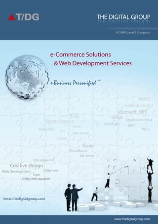 www.thedigitalgroup.com
THE DIGITAL GROUP
e-Commerce Solutions
A CMMi Level 5 Company
www.thedigitalgroup.com
& Web Development Services
Microsoft .NET
Java/J2EE
EJB
Open Source
C++
Ruby on rails
CGI-Perl
Pro *C
SQL Server
Oracle
DataBases
Web Development
UI Engineering
Creative Design
Adobe Suite
XHTML Web Standards
Flash
Visual Studio.NET
Sharepoint Portal
SilverLight
MOSS
WCF
BizTalk
WPF
e-Business Personified ™
 