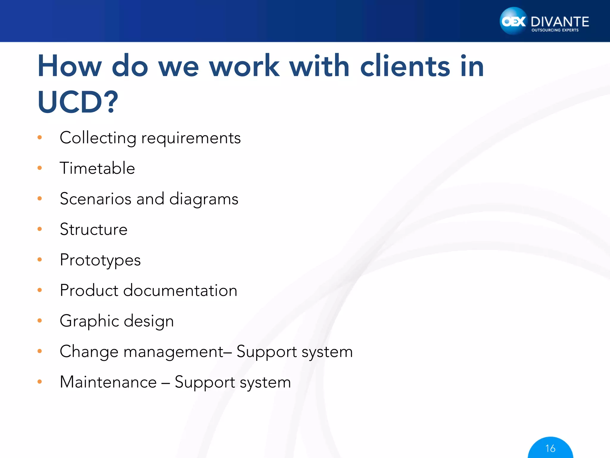 How do we work with clients in
UCD?
•  Collecting requirements
•  Timetable
•  Scenarios and diagrams
•  Structure
•  Prototypes
•  Product documentation
•  Graphic design
•  Change management– Support system
•  Maintenance – Support system

16

 