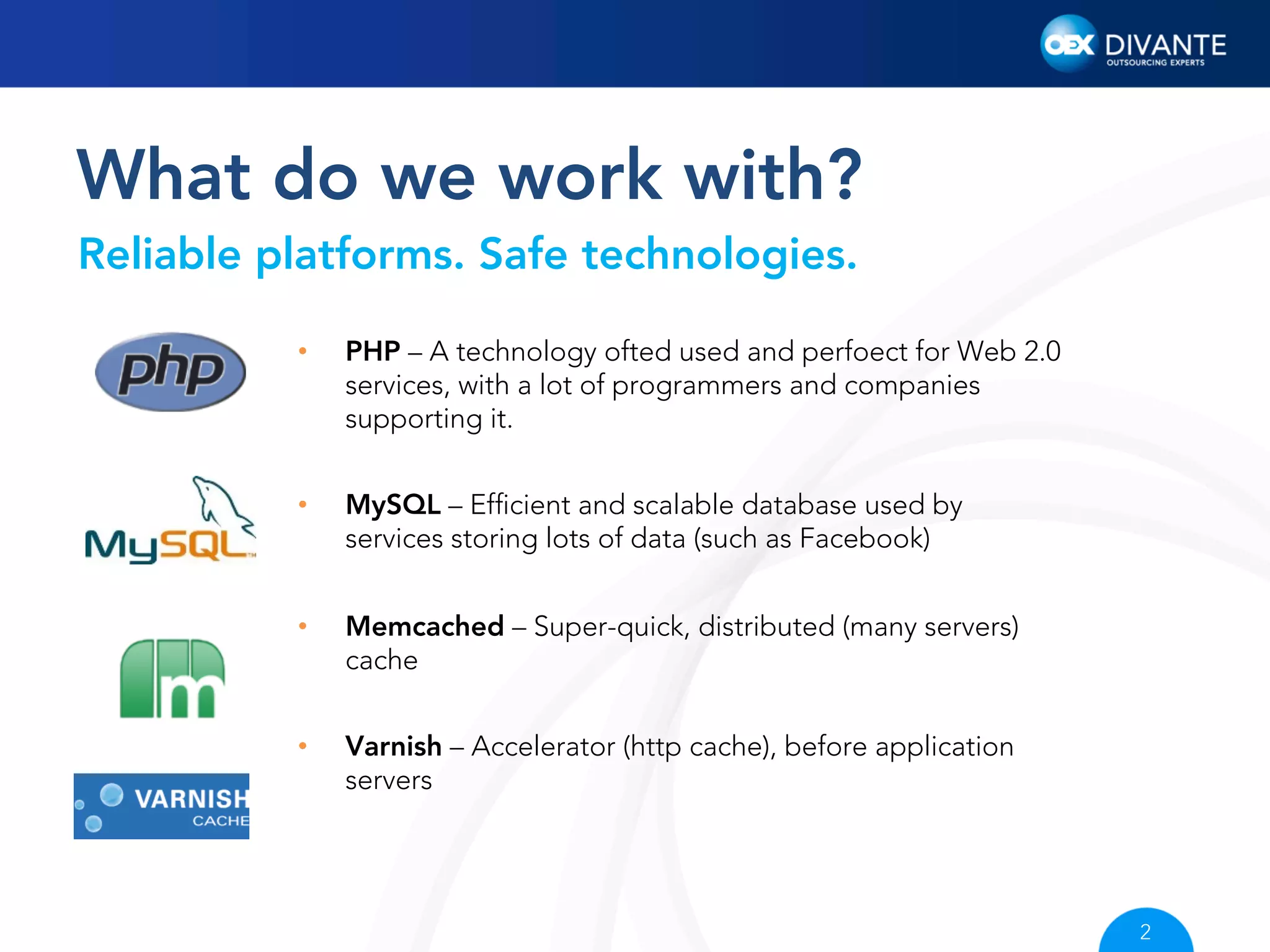 What do we work with?
Reliable platforms. Safe technologies.
• 

PHP – A technology ofted used and perfoect for Web 2.0
services, with a lot of programmers and companies
supporting it.

• 

MySQL – Efﬁcient and scalable database used by
services storing lots of data (such as Facebook)

• 

Memcached – Super-quick, distributed (many servers)
cache

• 

Varnish – Accelerator (http cache), before application
servers

2

 