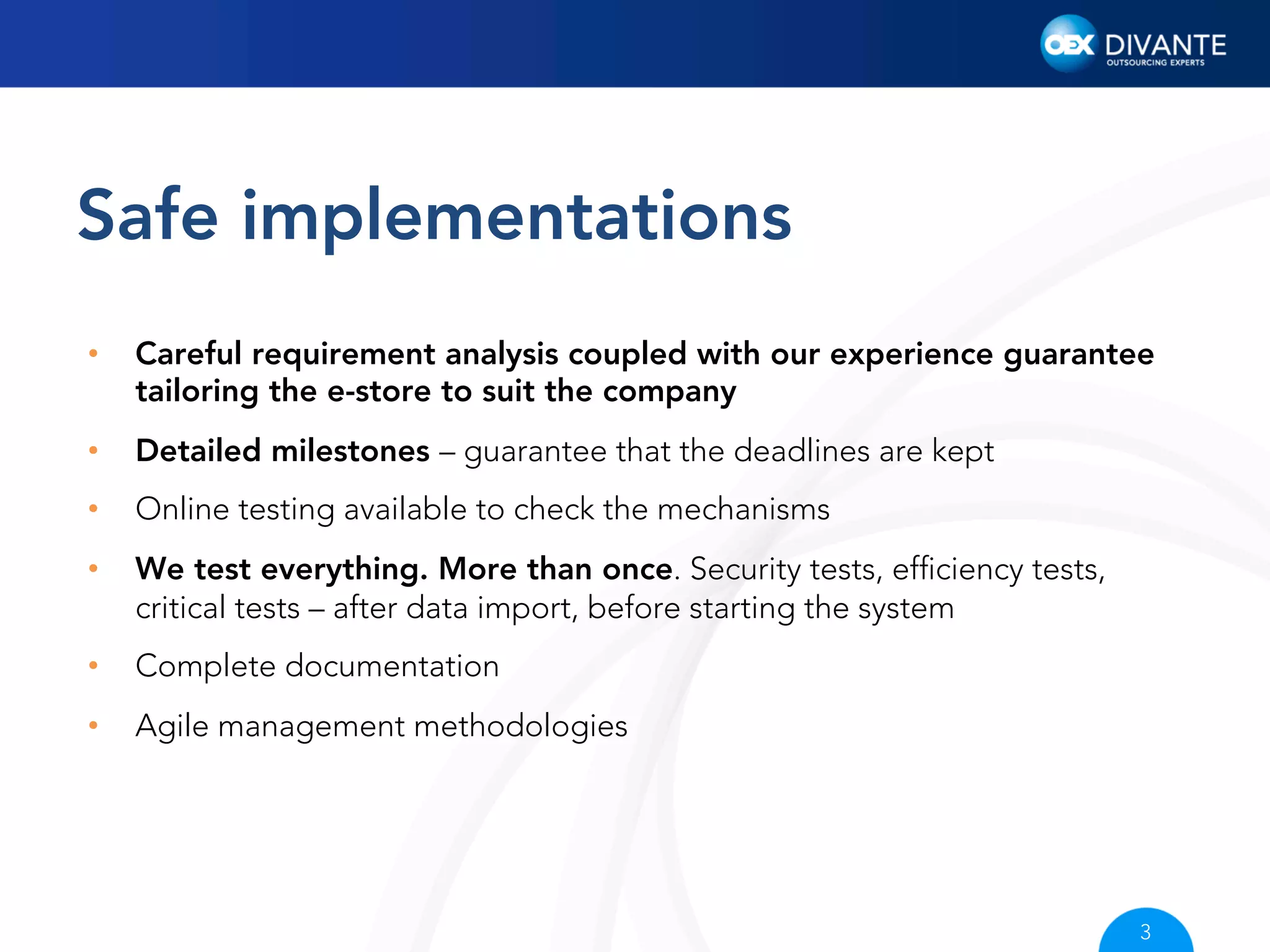 Safe implementations
• 

Careful requirement analysis coupled with our experience guarantee
tailoring the e-store to suit the company

• 

Detailed milestones – guarantee that the deadlines are kept

• 

Online testing available to check the mechanisms

• 

We test everything. More than once. Security tests, efﬁciency tests,
critical tests – after data import, before starting the system

• 

Complete documentation

• 

Agile management methodologies

3

 