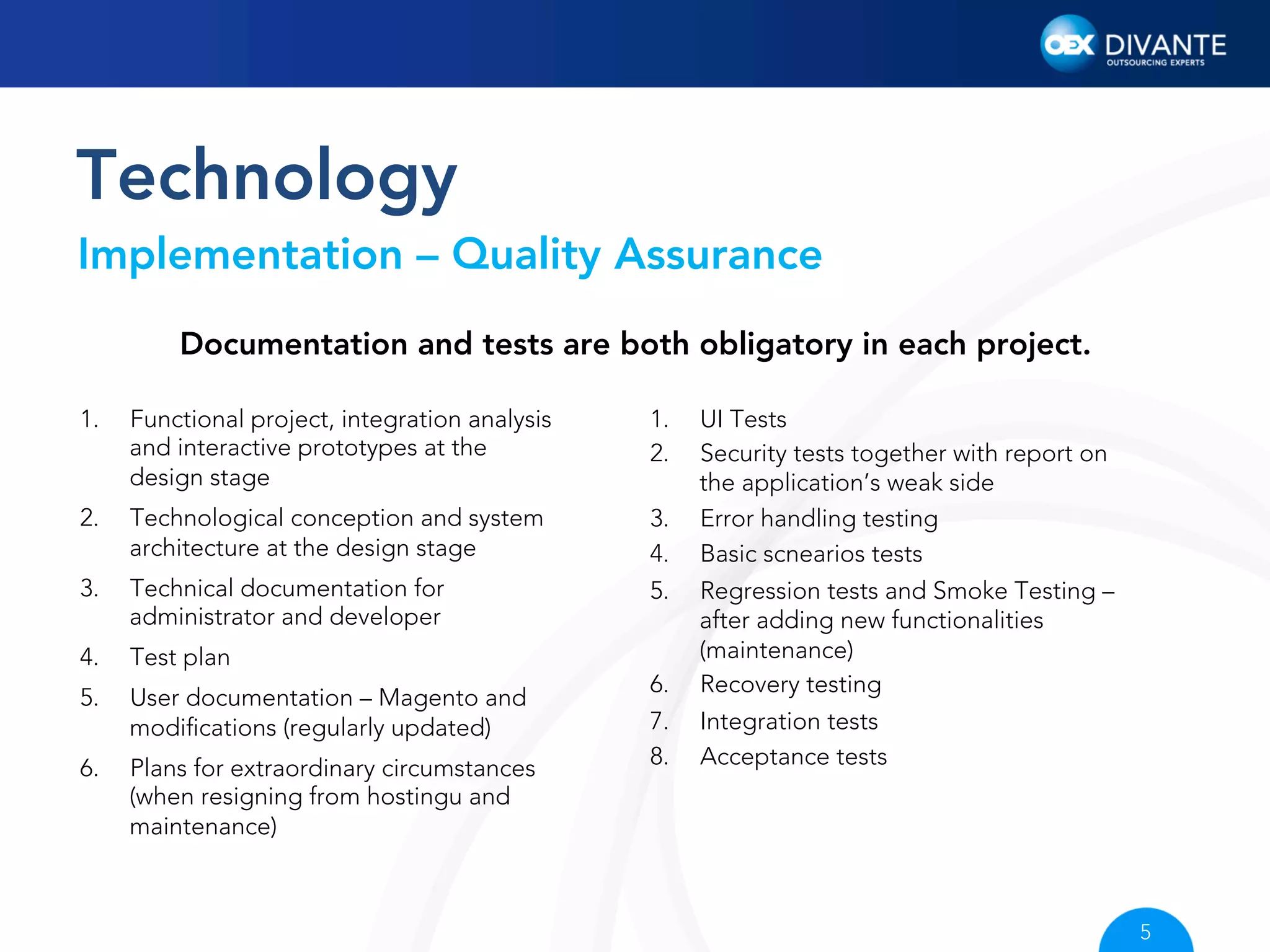 Technology
Implementation – Quality Assurance
Documentation and tests are both obligatory in each project.
1. 

Functional project, integration analysis
and interactive prototypes at the
design stage

1. 
2. 

2. 

Technological conception and system
architecture at the design stage

3. 

Technical documentation for
administrator and developer

3. 
4. 
5. 

4. 

Test plan

5. 

User documentation – Magento and
modiﬁcations (regularly updated)

6. 

Plans for extraordinary circumstances
(when resigning from hostingu and
maintenance)

6. 
7. 
8. 

UI Tests
Security tests together with report on
the application’s weak side
Error handling testing
Basic scnearios tests
Regression tests and Smoke Testing –
after adding new functionalities
(maintenance)
Recovery testing
Integration tests
Acceptance tests

5

 