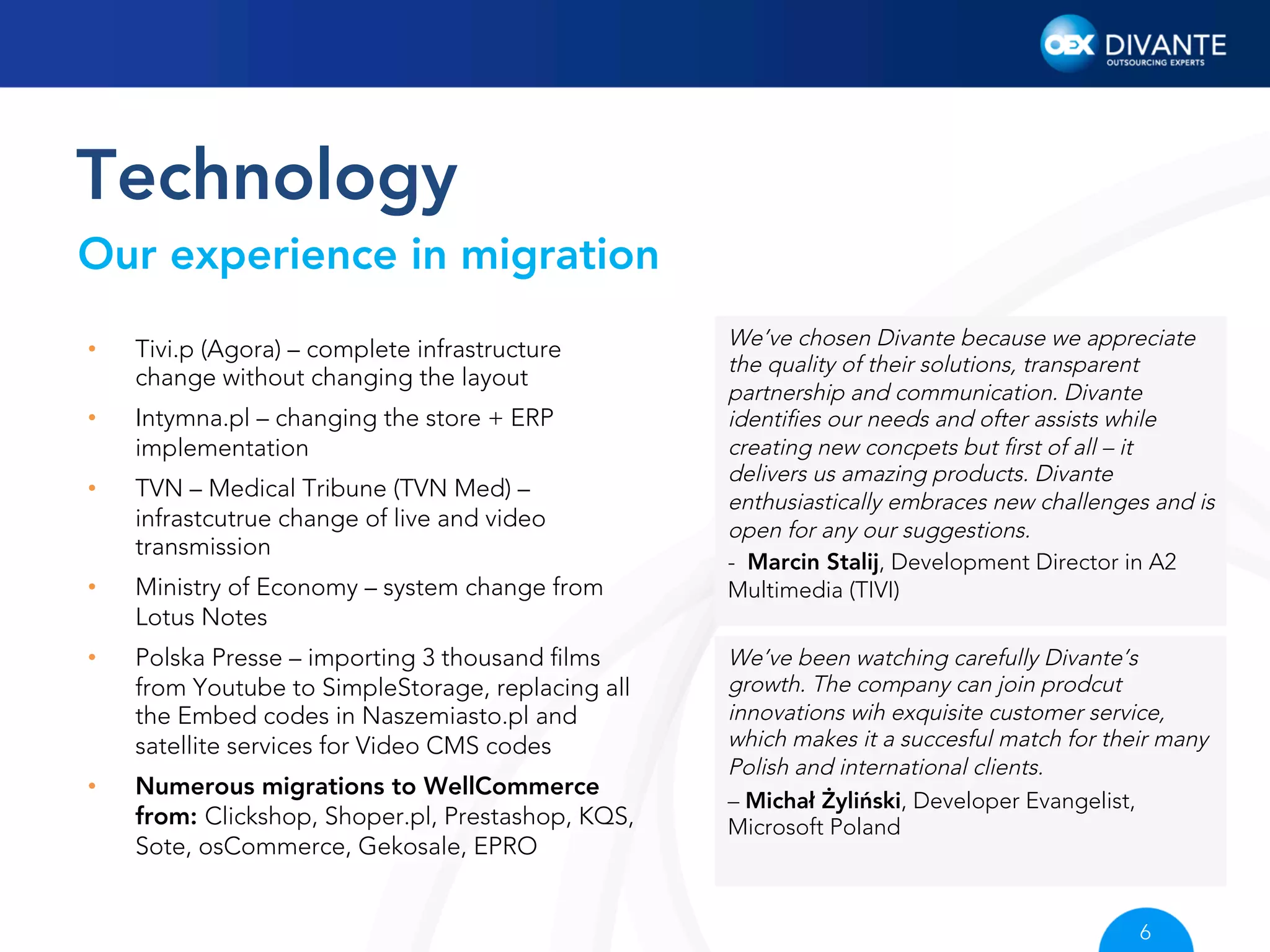Technology
Our experience in migration
• 

Tivi.p (Agora) – complete infrastructure
change without changing the layout

• 

Intymna.pl – changing the store + ERP
implementation

• 

TVN – Medical Tribune (TVN Med) –
infrastcutrue change of live and video
transmission

• 

Ministry of Economy – system change from
Lotus Notes

• 

Polska Presse – importing 3 thousand ﬁlms
from Youtube to SimpleStorage, replacing all
the Embed codes in Naszemiasto.pl and
satellite services for Video CMS codes

• 

Numerous migrations to WellCommerce
from: Clickshop, Shoper.pl, Prestashop, KQS,
Sote, osCommerce, Gekosale, EPRO

We’ve chosen Divante because we appreciate
the quality of their solutions, transparent
partnership and communication. Divante
identiﬁes our needs and ofter assists while
creating new concpets but ﬁrst of all – it
delivers us amazing products. Divante
enthusiastically embraces new challenges and is
open for any our suggestions.
-  Marcin Stalij, Development Director in A2
Multimedia (TIVI)
We’ve been watching carefully Divante’s
growth. The company can join prodcut
innovations wih exquisite customer service,
which makes it a succesful match for their many
Polish and international clients.
– Michał Żyliński, Developer Evangelist,
Microsoft Poland

6

 