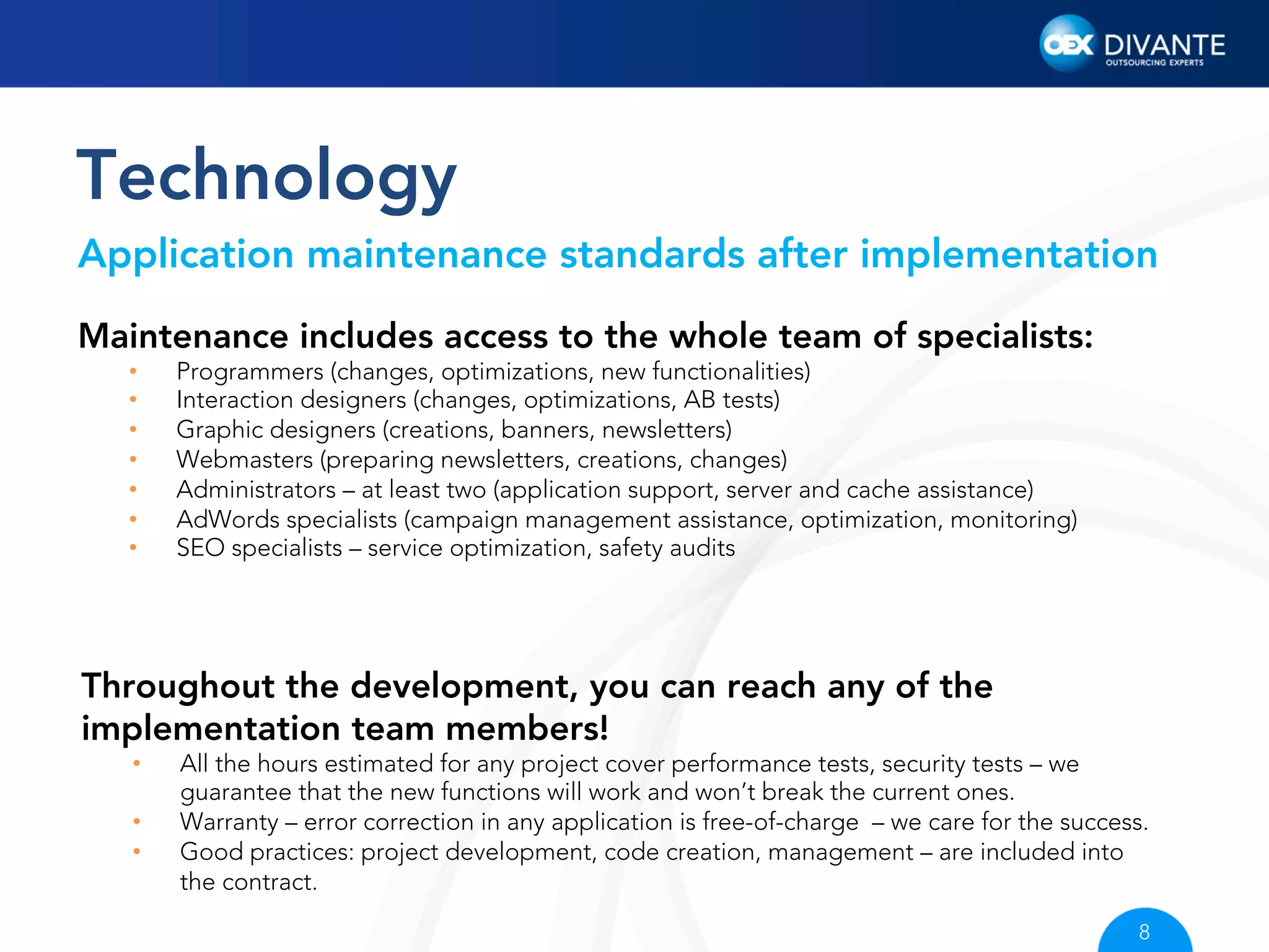 Technology
Application maintenance standards after implementation
Maintenance includes access to the whole team of specialists:
• 
• 
• 
• 
• 
• 
• 

Programmers (changes, optimizations, new functionalities)
Interaction designers (changes, optimizations, AB tests)
Graphic designers (creations, banners, newsletters)
Webmasters (preparing newsletters, creations, changes)
Administrators – at least two (application support, server and cache assistance)
AdWords specialists (campaign management assistance, optimization, monitoring)
SEO specialists – service optimization, safety audits

Throughout the development, you can reach any of the
implementation team members!
• 
• 
• 

All the hours estimated for any project cover performance tests, security tests – we
guarantee that the new functions will work and won’t break the current ones.
Warranty – error correction in any application is free-of-charge – we care for the success.
Good practices: project development, code creation, management – are included into
the contract.
8

 