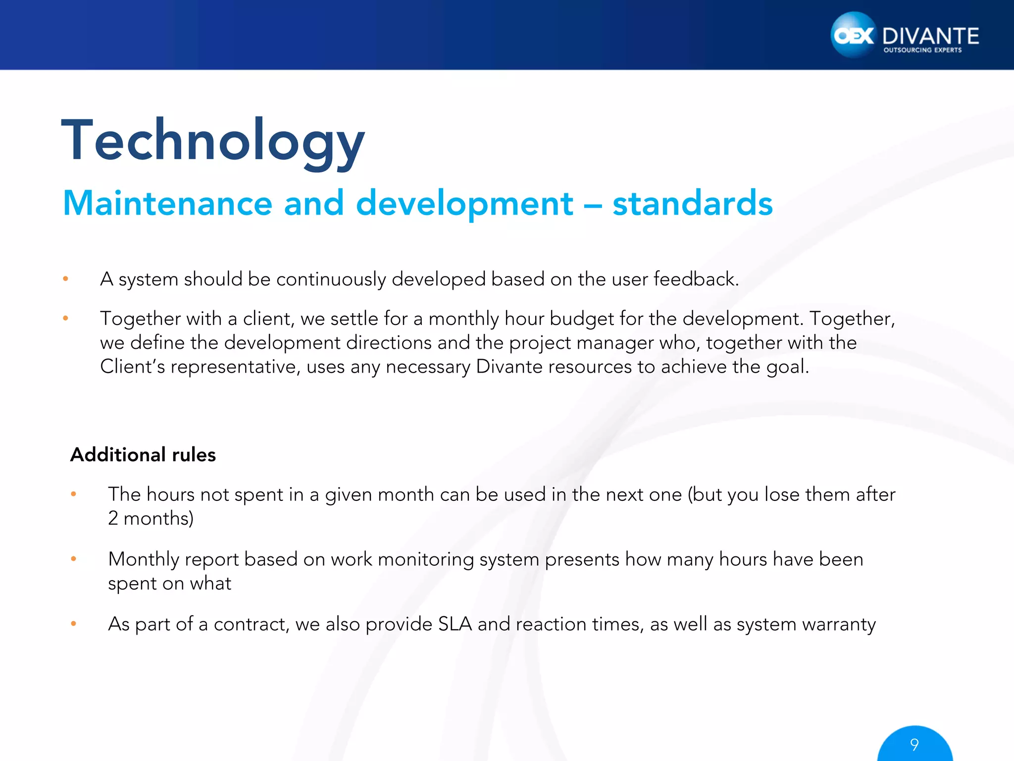 Technology
Maintenance and development – standards
• 

A system should be continuously developed based on the user feedback.

• 

Together with a client, we settle for a monthly hour budget for the development. Together,
we deﬁne the development directions and the project manager who, together with the
Client’s representative, uses any necessary Divante resources to achieve the goal.

Additional rules
• 

The hours not spent in a given month can be used in the next one (but you lose them after
2 months)

• 

Monthly report based on work monitoring system presents how many hours have been
spent on what

• 

As part of a contract, we also provide SLA and reaction times, as well as system warranty

9

 