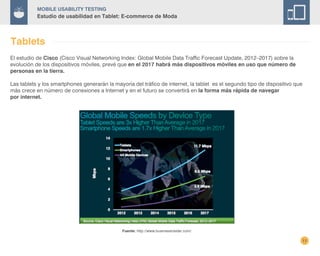 11
Mobile Usability Testing
Estudio de usabilidad en Tablet: E-commerce de Moda
Tablets
El estudio de Cisco (Cisco Visual Networking Index: Global Mobile Data Traffic Forecast Update, 2012–2017) sobre la
evolución de los dispositivos móviles, prevé que en el 2017 habrá más dispositivos móviles en uso que número de
personas en la tierra.
Las tablets y los smartphones generarán la mayoría del tráfico de internet, la tablet es el segundo tipo de dispositivo que
más crece en número de conexiones a Internet y en el futuro se convertirá en la forma más rápida de navegar
por internet.
Fuente: http://www.businessinsider.com/
 