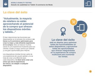 12
Mobile Usability Testing
Estudio de usabilidad en Tablet: E-commerce de Moda
La clave del éxito
O bien desconocen las funciones que
desempeñan en el proceso de compra o no
tienen su E-commerce optimizado para
crear la mejor y más eficiente experiencia
en la compra. Esto se traduce muchas
veces en una experiencia frustrante para sus
clientes. Existe un largo camino por delante
y una gran oportunidad para mejorar.
Los dispositivos móviles forman parte de
una experiencia de usuario global y no se
trata de crear una diferente para
cada dispositivo, lo ideal sería crear una
única que sea la experiencia
de marca y se adapte a cualquier
dispositivo.
“Actualmente, la mayoría
de retailers no están
aprovechando el potencial
de la compra que ofrecen
los dispositivos móviles
y tablets...”
La clave del éxito
está en diseñar para optimizar
todas las funcionalidades en
estos dispositivos y aprovechar
todas las oportunidades
que ofrecen integrándolas
en la experiencia de compra
multicanal para aumentar
las ventas.
 