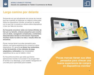 Mobile Usability Testing
Estudio de usabilidad en Tablet: E-commerce de Moda
“Pocas marcas tienen sus sites
pensados para ofrecer una
buena experiencia de compra
en dispositivos móviles”
13
Largo camino por delante
Sorprende ver que actualmente son pocas las marcas
que han invertido en optimizar su negocio online para
todos los dispositivos móviles, ya sea por la rapidez
con la que han irrumpido en escena estos dispositivos
o bien por falta de recursos.
Es frecuente encontrar webs con textos difíciles de
leer por su tamaño, enlaces pequeños para acertar
con un dedo, navegación complicada y contenidos
desordenados dónde la información importante
muchas veces no está a la vista o resulta difícil de
encontrar.
Pocas marcas tienen sus sites pensados para
ofrecer una buena experiencia de compra en estos
dispositivos. En general no tienen los contenidos,
ni los formularios, ni los métodos de pago
adaptados y enfocados a las necesidades
especificas de su uso en tablet o móvil.
Es frecuente encontrar que webs que tienen
aplicaciones móviles no te avisen ni te pongan fácil
el acceso a su descarga, y que acabes navegando en
una web poco optimizada para la tablet.
 