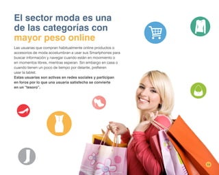 14
El sector moda es una
de las categorías con
mayor peso online
Las usuarias que compran habitualmente online productos o
accesorios de moda acostumbran a usar sus Smartphones para
buscar información y navegar cuando están en movimiento o
en momentos libres, mientras esperan. Sin embargo en casa o
cuando tienen un poco de tiempo por delante, prefieren
usar la tablet.
Estas usuarias son activas en redes sociales y participan
en foros por lo que una usuaria satisfecha se convierte
en un “tesoro”.
 