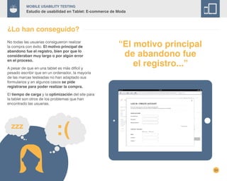 24
Mobile Usability Testing
Estudio de usabilidad en Tablet: E-commerce de Moda
¿Lo han conseguido?
No todas las usuarias consiguieron realizar
la compra con éxito. El motivo principal de
abandono fue el registro, bien por que lo
consideraban muy largo o por algún error
en el proceso.
A pesar de que en una tablet es más difícil y
pesado escribir que en un ordenador, la mayoría
de las marcas testeadas no han adaptado sus
formularios y en algunos casos se pide
registrarse para poder realizar la compra.
El tiempo de carga y la optimización del site para
la tablet son otros de los problemas que han
encontrado las usuarias.
“El motivo principal
de abandono fue
el registro...”
 