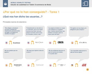 26
Mobile Usability Testing
Estudio de usabilidad en Tablet: E-commerce de Moda
¿Por qué no lo han conseguido? - Tarea 1
¿Qué nos han dicho las usuarias...?
“Me obligan a introducir
una gran cantidad de
información personal antes
de llegar a la página de
detalles de pagos.”
“Probablemente es más fácil en
un ordenador, pero en la Tablet
funciona muy lento, tuve que
golpear las teclas varias veces
en el teclado y entrar y salir.”
“Las páginas tardaban en cargar
y las imágenes no cargaban
bien. Cuando intenté llenar más
detalles mi teclado cubría la
mayor parte del texto.”
“El registro es muy largo y es
obligatorio para comprar.”
“Me han pedido que me
registre.”
“Me tengo que registrar antes de
comprar .”
“Me da problemas técnicos al
usar la cuenta de invitado.
Y no podía salir.”
Principales razones de abandono:
“Era imposible seleccionar la
talla de forma rápida.”
 