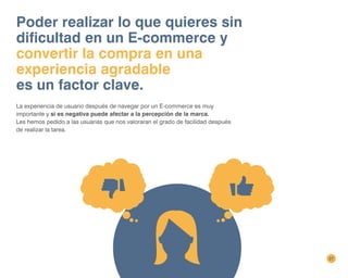 27
Poder realizar lo que quieres sin
dificultad en un E-commerce y
convertir la compra en una
experiencia agradable
es un factor clave.
La experiencia de usuario después de navegar por un E-commerce es muy
importante y si es negativa puede afectar a la percepción de la marca.
Les hemos pedido a las usuarias que nos valoraran el grado de facilidad después
de realizar la tarea.
 