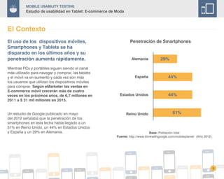 Mobile Usability Testing
Estudio de usabilidad en Tablet: E-commerce de Moda
El Contexto
Alemania
España
Estados Unidos
Reino Unido
29%
44%
44%
51%
3
Penetración de Smartphones
Base: Población total
Fuente: http://www.thinkwithgoogle.com/mobileplanet/ (Año 2012)
El uso de los dispositivos móviles,
Smartphones y Tablets se ha
disparado en los últimos años y su
penetración aumenta rápidamente.
Mientras PCs y portátiles siguen siendo el canal
más utilizado para navegar y comprar, las tablets
y el móvil va en aumento y cada vez son más
los usuarios que utilizan los dispositivos móviles
para comprar. Según eMarketer las ventas en
E-commerce móvil crecerán más de cuatro
veces en los próximos años, de 6,7 millones en
2011 a $ 31 mil millones en 2015.
Un estudio de Google publicado en mayo
del 2012 señalaba que la penetración de los
smartphones en esta fecha había llegado a un
51% en Reino Unido, un 44% en Estados Unidos
y España y un 29% en Alemania.
 