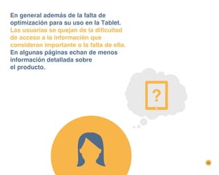 32
En general además de la falta de
optimización para su uso en la Tablet.
Las usuarias se quejan de la dificultad
de acceso a la información que
consideran importante o la falta de ella.
En algunas páginas echan de menos
información detallada sobre
el producto.
 