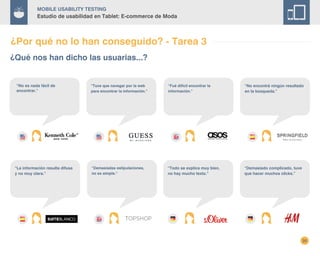 35
Mobile Usability Testing
Estudio de usabilidad en Tablet: E-commerce de Moda
¿Qué nos han dicho las usuarias...?
“No es nada fácil de
encontrar.”
“Tuve que navegar por la web
para encontrar la información.”
“Fué dificil encontrar la
información.”
“No encontré ningún resultado
en la búsqueda.”
¿Por qué no lo han conseguido? - Tarea 3
“Demasiadas estipulaciones,
no es simple.”
“La información resulta difusa
y no muy clara.”
“Todo se explica muy bien,
no hay mucho texto.”
“Demasiado complicado, tuve
que hacer muchos clicks.”
 