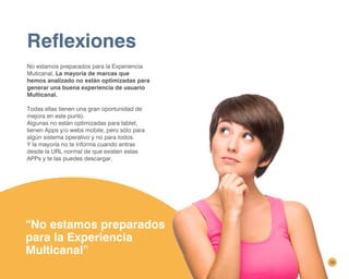 Reflexiones
No estamos preparados para la Experiencia
Muticanal. La mayoría de marcas que
hemos analizado no están optimizadas para
generar una buena experiencia de usuario
Multicanal.
Todas ellas tienen una gran oportunidad de
mejora en este punto.
Algunas no están optimizadas para tablet,
tienen Apps y/o webs mobile, pero sólo para
algún sistema operativo y no para todos.
Y la mayoría no te informa cuando entras
desde la URL normal de que existen estas
APPs y te las puedes descargar.
“No estamos preparados
para la Experiencia
Multicanal”
36
 