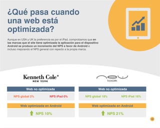 ¿Qué pasa cuando
una web está
optimizada?
Aunque en USA y UK la preferencia es por el iPad, comprobamos que en
las marcas que el site tiene optimizada la aplicación para el dispositivo
Android se produce un incremento del NPS a favor de Android e
incluso mejorando el NPS general con repecto a la propia marca.
39
Web no optimizada
NPS global 2% NPS iPad 0%
Web optimizada en Android
NPS 10%
NPS global 18% NPS iPad 16%
Web optimizada en Android
NPS 21%
Web no optimizada
 