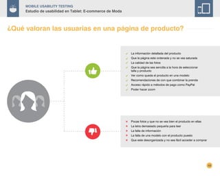 48
Mobile Usability Testing
Estudio de usabilidad en Tablet: E-commerce de Moda
¿Qué valoran las usuarias en una página de producto?
La información detallada del producto
Que la página este ordenada y no se vea saturada
La calidad de las fotos
Que la página sea sencilla a la hora de seleccionar
talla y producto
Ver como queda el producto en una modelo
Recomendaciones de con que combinar la prenda
Acceso rápido a métodos de pago como PayPal
Poder hacer zoom
Pocas fotos y que no se vea bien el producto en ellas
La letra demasiado pequeña para leer
La falta de información
La falta de una modelo con el producto puesto
Que este desorganizada y no sea fácil acceder a comprar
 