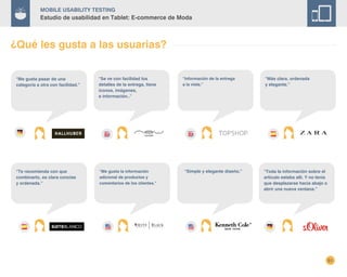 51
Mobile Usability Testing
Estudio de usabilidad en Tablet: E-commerce de Moda
¿Qué les gusta a las usuarias?
“Simple y elegante diseño.”
“Información de la entrega
a la vista.”
“Se ve con facilidad los
detalles de la entrega, tiene
iconos, imágenes,
e información..”
“Más clara, ordenada
y elegante.”
“Te recomienda con que
combinarlo, es clara concise
y ordenada.”
“Me gusta la información
adicional de productos y
comentarios de los clientes.”
“Toda la información sobre el
artículo estaba allí. Y no tenía
que desplazarse hacia abajo o
abrir una nueva ventana.”
“Me gusta pasar de una
categoría a otra con facilidad.”
 