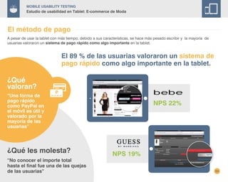 53
Mobile Usability Testing
Estudio de usabilidad en Tablet: E-commerce de Moda
El método de pago
A pesar de usar la tablet con más tiempo, debido a sus características, se hace más pesado escribir y la mayoría de
usuarias valoraron un sistema de pago rápido como algo importante en la tablet.
El 89 % de las usuarias valoraron un sistema de
pago rápido como algo importante en la tablet.
NPS 22%
NPS 19%¿Qué les molesta?
“No conocer el importe total
hasta el final fue una de las quejas
de las usuarias”
¿Qué
valoran?
“Una forma de
pago rápido
como PayPal en
el móvil es útil y
valorado por la
mayoría de las
usuarias”
 