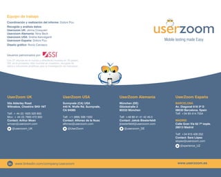 Mobile testing made Easy
Equipo de trabajo
Coordinación y realización del informe: Dolors Pou
Recogida y análisis datos:	
Userzoom UK: Jenna Cosquieri
Userzoom Alemania: Nina Beck
Userzoom USA: Sneha Kanneganti
Userzoom España: Dolors Pou
Diseño gráfico: Rocío Carrasco
Usuarios patrocinados por:
Userzoom UK
50a Alderley Road
Wilmslow, Cheshire SK9 1NT
Telf: + 44 (0) 1625 525 650
Mov: + 44 (0) 7900 472 920
Contact: Arthur Moan
amoan@userzoom.com
@userzoom_UK
Userzoom USA
Sunnyvale (CA) USA
440 N. Wolfe Rd. Sunnyvale,
CA 94085
Telf: +1 (866) 599 1550
Contact: Alfonso de la Nuez
alfonso@userzoom.com
@UserZoom
Userzoom Alemania
München (DE)
Glückstraße 2
80333 München
Telf: +49 89 41 41 42 45-0
Contact: Jakob Biesterfeldt
jbiesterfeldt@userzoom.com
@userzoom_DE
Userzoom España
Barcelona
Av. Diagonal 618 3º D
08030 Barcelona, Spain
Telf: +34 93 414 7554
Madrid
Calle Gran Vía 62 7º izqda.
28013 Madrid
Telf: +34 915 426 252
Contact: Sara López
slopez@userzoom.com
@xperience_UZ
www.userzoom.eswww.linkedin.com/company/userzoom
Con 27 oficinas en el mundo y ofreciendo muestra en 78 países,
SSI es el proveedor líder mundial en muestreo, recogida de
datos y soluciones analíticas para la investigación de mercados
 