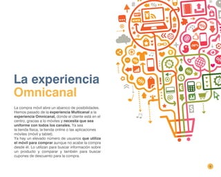 6
La experiencia
Omnicanal
La compra móvil abre un abanico de posibilidades.
Hemos pasado de la experiencia Multicanal a la
experiencia Omnicanal, donde el cliente está en el
centro, gracias a lo móviles y necesita que sea
uniforme con todos los canales. Ya sea
la tienda física, la tienda online o las aplicaciones
móviles (móvil y tablet).
Ya hay un elevado número de usuarios que utiliza
el móvil para comprar aunque no acabe la compra
desde él. Lo utilizan para buscar información sobre
un producto y comparar y también para buscar
cupones de descuento para la compra.
 