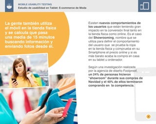 8
Existen nuevos comportamientos de
los usuarios que están teniendo gran
impacto en la conversión final tanto en
la tienda física como online. Es el caso
del Showrooming, nombre que se
utiliza para definir el comportamiento
del usuario que se prueba la ropa
en la tienda física y comprueba en su
Smartphone el precio online y si es
más barato acaba la compra en casa
en su tablet u ordenador.
Según una investigación realizada
por la agencia de diseño Foolproof,
un 24% de personas hicieron
“showroom” durante sus compras de
Navidad y el 40% de ellos terminaron
comprando en la competencia.
La gente también utiliza
el móvil en la tienda física
y se calcula que pasa
una media de 15 minutos
buscando información y
enviando fotos desde él.
Mobile Usability Testing
Estudio de usabilidad en Tablet: E-commerce de Moda
 