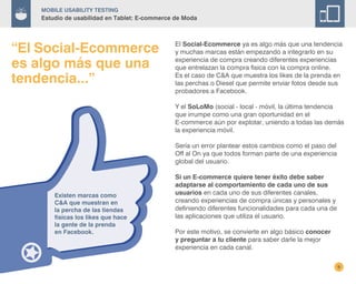 9
El Social-Ecommerce ya es algo más que una tendencia
y muchas marcas están empezando a integrarlo en su
experiencia de compra creando diferentes experiencias
que entrelazan la compra fisica con la compra online.
Es el caso de C&A que muestra los likes de la prenda en
las perchas o Diesel que permite enviar fotos desde sus
probadores a Facebook.
Y el SoLoMo (social - local - móvil, la última tendencia
que irrumpe como una gran oportunidad en el
E-commerce aún por explotar, uniendo a todas las demás
la experiencia móvil.
Sería un error plantear estos cambios como el paso del
Off al On ya que todos forman parte de una experiencia
global del usuario.
Si un E-commerce quiere tener éxito debe saber
adaptarse al comportamiento de cada uno de sus
usuarios en cada uno de sus diferentes canales,
creando experiencias de compra únicas y personales y
definiendo diferentes funcionalidades para cada una de
las aplicaciones que utiliza el usuario.
Por este motivo, se convierte en algo básico conocer
y preguntar a tu cliente para saber darle la mejor
experiencia en cada canal.
Existen marcas como
C&A que muestran en
la percha de las tiendas
físicas los likes que hace
la gente de la prenda
en Facebook.
“El Social-Ecommerce
es algo más que una
tendencia...”
Mobile Usability Testing
Estudio de usabilidad en Tablet: E-commerce de Moda
 