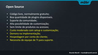 Open Source
•
•
•
•
•
•
•
•
•

Código livre, normalmente gratuito;
Boa quantidade de plugins disponíveis.
Suporte da comunidade;
Alta possibilidade de customização;
Sem limite de produtos ou acessos;
Custo moderado com setup e customização;
Demora na implementação;
Hospedagem por conta do cliente;
Necessita de equipe de TI para suporte.

Ricardo Marsili – ricardo@marsili.com.br

 