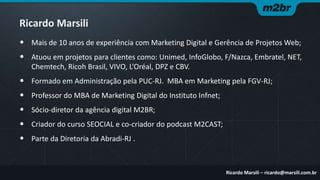 Ricardo Marsili
• Mais de 10 anos de experiência com Marketing Digital e Gerência de Projetos Web;

• Atuou em projetos para clientes como: Unimed, InfoGlobo, F/Nazca, Embratel, NET,
Chemtech, Ricoh Brasil, VIVO, L’Oréal, DPZ e CBV.

• Formado em Administração pela PUC-RJ. MBA em Marketing pela FGV-RJ;

•
•
•
•

Professor do MBA de Marketing Digital do Instituto Infnet;
Sócio-diretor da agência digital M2BR;
Criador do curso SEOCIAL e co-criador do podcast M2CAST;

Parte da Diretoria da Abradi-RJ .

Ricardo Marsili – ricardo@marsili.com.br

 