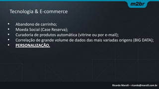 Tecnologia & E-commerce
•
•
•
•
•

Abandono de carrinho;
Moeda Social (Case Reserva);
Curadoria de produtos automática (vitrine ou por e-mail);
Correlação de grande volume de dados das mais variadas origens (BIG DATA);
PERSONALIZAÇÃO.

Ricardo Marsili – ricardo@marsili.com.br

 