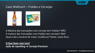 Case Wallmart – Fraldas e Cervejas

A Maioria das transações com cerveja tem fraldas? NÃO
A maioria das transações com fraldas tem cerveja? SIM!
Qual o dia e horário de maior incidência? Noite, sexta-feira.
O Que fazer com isso?
Ação de Upselling → Cerveja Premium
Ricardo Marsili – ricardo@marsili.com.br

 