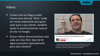 Vídeos
• Contar com um blog ou pelo
menos uma área de “dicas” pode
ser muito importante para gerar
valor para o seu cliente. Também
ajuda no posicionamento natural
do site no Google;

• Gravar vídeos demonstrativos está
cada vez mais fácil. Que tal ter
alguns gravados especialmente
para seus clientes?

“O sucesso dos vídeos faz com que a oficina HighTorque tenha
uma fila de espera de quase um mês para agendamento de
consertos e conta com clientes de outros estados.”

Ricardo Marsili – ricardo@marsili.com.br

 
