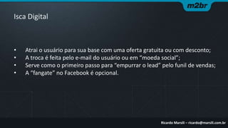 Isca Digital

•
•
•
•

Atrai o usuário para sua base com uma oferta gratuita ou com desconto;
A troca é feita pelo e-mail do usuário ou em “moeda social”;
Serve como o primeiro passo para “empurrar o lead” pelo funil de vendas;
A “fangate” no Facebook é opcional.

Ricardo Marsili – ricardo@marsili.com.br

 
