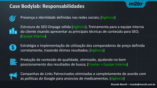 Case Bodylab: Responsabilidades
Presença e identidade definidas nas redes sociais; (Agência)

Estrutura de SEO Onpage sólida (Agência). Treinamento para a equipe interna
do cliente visando apresentar as principais técnicas de conteúdo para SEO;
(Equipe Interna)
Estratégia e implementação de utilização dos comparadores de preço definida
corretamente, trazendo ótimos resultados; (Agência)
Produção de conteúdo de qualidade, otimizado, ajudando no bom
posicionamento dos resultados de busca; (Freelas + Equipe Interna)
Campanhas de Links Patrocinados otimizadas e completamente de acordo com
as políticas do Google para anúncios de medicamentos. (Agência)
Ricardo Marsili – ricardo@marsili.com.br

 