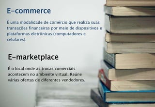 É uma modalidade de comércio que realiza suas
transações financeiras por meio de dispositivos e
plataformas eletrônicas (computadores e
celulares).
E-commerce
É o local onde as trocas comerciais
acontecem no ambiente virtual. Reúne
várias ofertas de diferentes vendedores.
E-marketplace
 