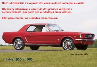 Novos diferenciais e a opinião dos consumidores começam a existir.
Década de 60 marcou a ascensão dos grandes varejistas e
o conhecimento por parte dos vendedores eram valiosos.
Filas para comprar os produtos eram comuns.
Ford Mustang 1964
Entre 1950 e 1995
 
