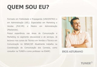QUEM SOU EU?
Formado em Publicidade e Propaganda (UNICENTRO) e
em Administração (UEL). Especialista em Marketing e
Vendas (PUC-PR) e Mestre em Administração
(Mackenzie).
Possui experiência nas áreas de Comunicação e
Marketing no segmento educacional e de serviços. Já
lecionou nos cursos de Técnico em Vendas e Técnico em
Comunicação no SENAC/SP. Atualmente trabalha na
Coordenação de Comunicação dos Correios, como
consultor na TUNER e como professor na ESAMC.
 