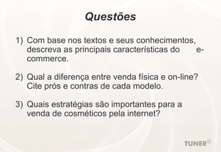 Questões
1) Com base nos textos e seus conhecimentos,
descreva as principais características do e-
commerce.
2) Qual a diferença entre venda física e on-line?
Cite prós e contras de cada modelo.
3) Quais estratégias são importantes para a
venda de cosméticos pela internet?
 