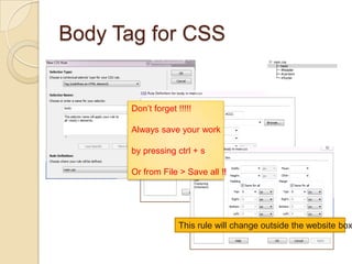 Body Tag for CSS


      Don’t forget !!!!!

      Always save your work

      by pressing ctrl + s

      Or from File > Save all !!




                    This rule will change outside the website box
 