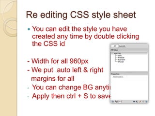 Re editing CSS style sheet
   You can edit the style you have
    created any time by double clicking
    the CSS id

- Width for all 960px
- We put auto left & right
  margins for all
- You can change BG anytime
- Apply then ctrl + S to save
 