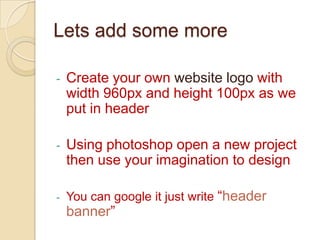 Lets add some more

-   Create your own website logo with
    width 960px and height 100px as we
    put in header

-   Using photoshop open a new project
    then use your imagination to design

-   You can google it just write “header
    banner”
 