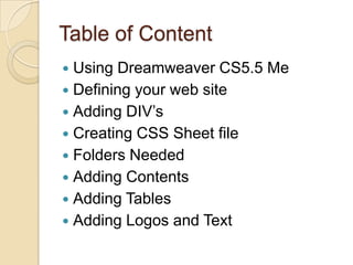 Table of Content
 Using Dreamweaver CS5.5 Me
 Defining your web site
 Adding DIV’s
 Creating CSS Sheet file
 Folders Needed
 Adding Contents
 Adding Tables
 Adding Logos and Text
 