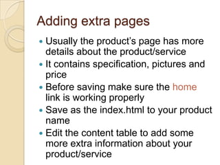 Adding extra pages
 Usually the product’s page has more
  details about the product/service
 It contains specification, pictures and
  price
 Before saving make sure the home
  link is working properly
 Save as the index.html to your product
  name
 Edit the content table to add some
  more extra information about your
  product/service
 