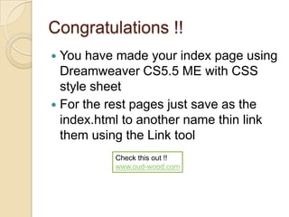 Congratulations !!
 You have made your index page using
  Dreamweaver CS5.5 ME with CSS
  style sheet
 For the rest pages just save as the
  index.html to another name thin link
  them using the Link tool
          Check this out !!
          www.oud-wood.com
 