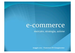 e-­‐commerce	
  
    mercato,	
  strategia,	
  azione	
  




  maggio	
  2012	
  -­‐	
  Francesco	
  Di	
  Giangiacomo	
  
 