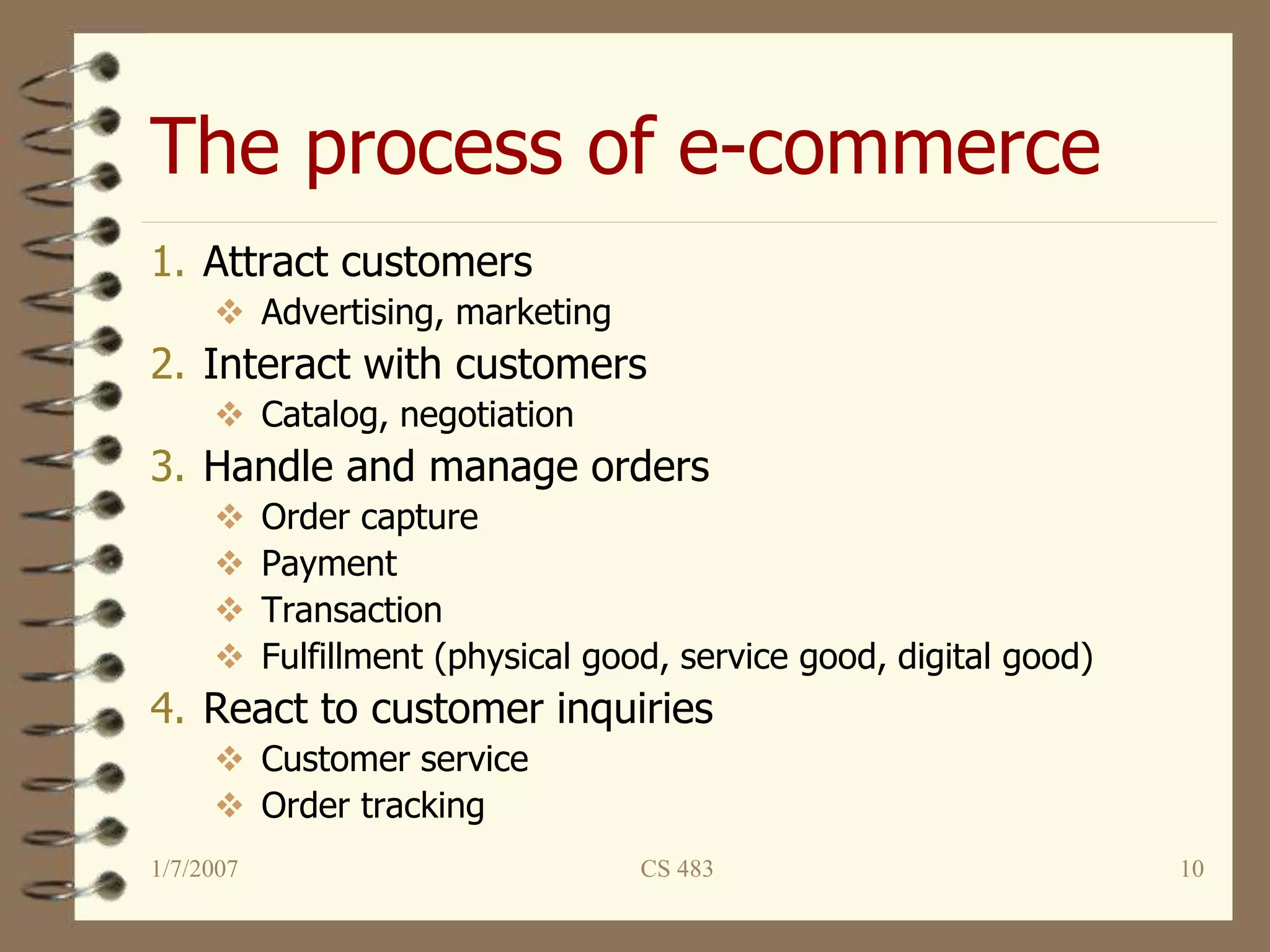 The process of e-commerce
1/7/2007 CS 483 10
1. Attract customers
 Advertising, marketing
2. Interact with customers
 Catalog, negotiation
3. Handle and manage orders
 Order capture
 Payment
 Transaction
 Fulfillment (physical good, service good, digital good)
4. React to customer inquiries
 Customer service
 Order tracking
 