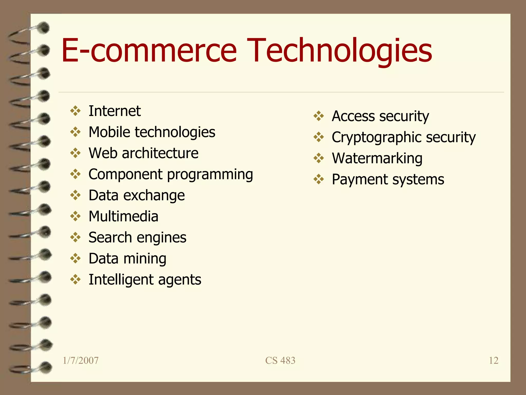 1/7/2007 CS 483 12
E-commerce Technologies
 Internet
 Mobile technologies
 Web architecture
 Component programming
 Data exchange
 Multimedia
 Search engines
 Data mining
 Intelligent agents
 Access security
 Cryptographic security
 Watermarking
 Payment systems
 
