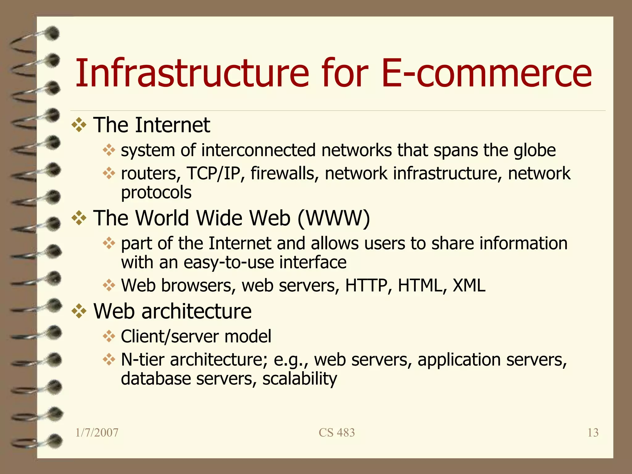 Infrastructure for E-commerce
1/7/2007 CS 483 13
 The Internet
 system of interconnected networks that spans the globe
 routers, TCP/IP, firewalls, network infrastructure, network
protocols
 The World Wide Web (WWW)
 part of the Internet and allows users to share information
with an easy-to-use interface
 Web browsers, web servers, HTTP, HTML, XML
 Web architecture
 Client/server model
 N-tier architecture; e.g., web servers, application servers,
database servers, scalability
 